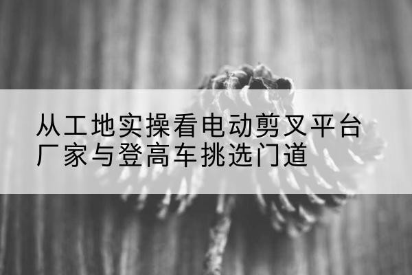 云冈电动剪叉升降平台厂家-从工地实操看电动剪叉平台厂家与登高车挑选门道