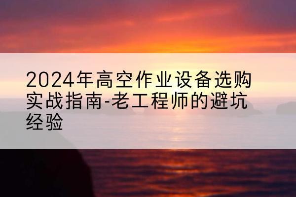 云冈高空作业升降机厂家推荐-2024年高空作业设备选购实战指南-老工程师的避坑经验