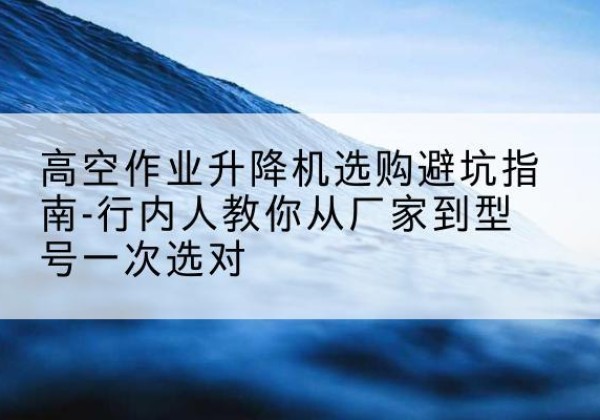 云冈升降平台厂家-高空作业升降机选购避坑指南-行内人教你从厂家到型号一次选对