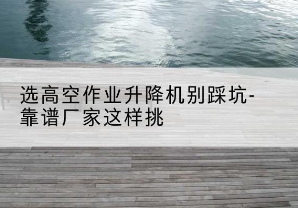云冈剪叉式升降机厂家-选高空作业升降机别踩坑-靠谱厂家这样挑