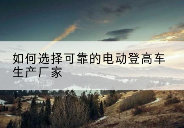 云冈电动登高车厂家-如何选择可靠的电动登高车生产厂家