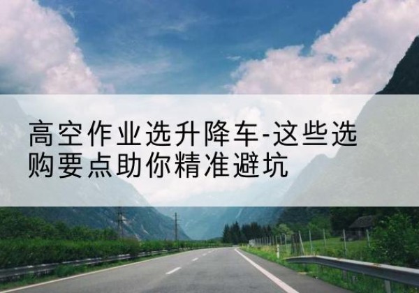云冈升降车厂家-高空作业选升降车-这些选购要点助你*避坑