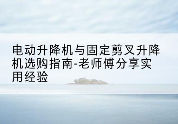 云冈电动升降机怎么选-电动升降机与固定剪叉升降机选购指南-老师傅分享实用经验
