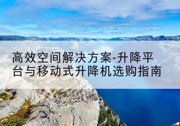 云冈升降平台厂家-*空间解决方案-升降平台与移动式升降机选购指南