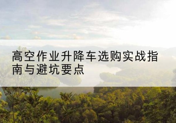 云冈升降车怎么选-高空作业升降车选购实战指南与避坑要点