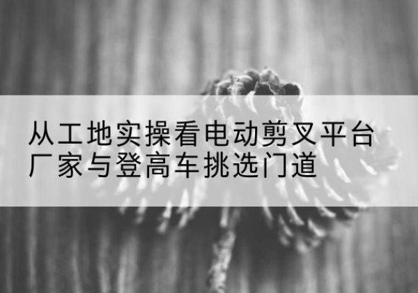 云冈电动剪叉升降平台厂家-从工地实操看电动剪叉平台厂家与登高车挑选门道