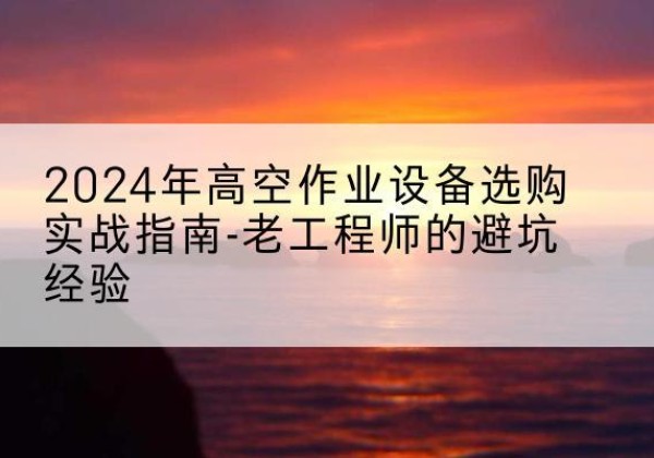 云冈高空作业升降机厂家推荐-2024年高空作业设备选购实战指南-老工程师的避坑经验